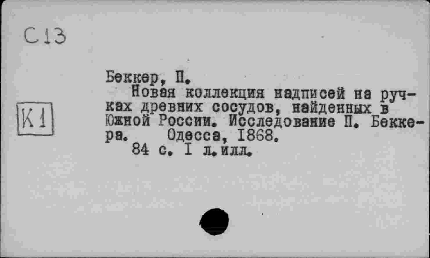 ﻿С13>
Ki
Беккер, П.
Новая коллекция надписей на ручках древних сосудов, найденных в Южной России. Исследование П. Беккера. Одесса, 1868.
84 с, I л. илл.